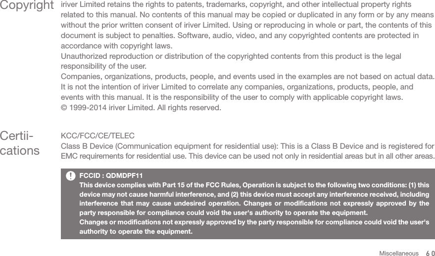 Copyright iriver Limited retains the rights to patents, trademarks, copyright, and other intellectual property rights related to this manual. No contents of this manual may be copied or duplicated in any form or by any means without the prior written consent of iriver Limited. Using or reproducing in whole or part, the contents of this document is subject to penalties. Software, audio, video, and any copyrighted contents are protected in accordance with copyright laws. Unauthorized reproduction or distribution of the copyrighted contents from this product is the legal responsibility of the user.Companies, organizations, products, people, and events used in the examples are not based on actual data. It is not the intention of iriver Limited to correlate any companies, organizations, products, people, and events with this manual. It is the responsibility of the user to comply with applicable copyright laws.© 1999-2014 iriver Limited. All rights reserved. Certii-cationsKCC/FCC/CE/TELECClass B Device (Communication equipment for residential use): This is a Class B Device and is registered for EMC requirements for residential use. This device can be used not only in residential areas but in all other areas. FCCID : QDMDPF11This device complies with Part 15 of the FCC Rules, Operation is subject to the following two conditions: (1) this device may not cause harmful interference, and (2) this device must accept any interference received, including interference that may cause undesired operation. Changes or modifications not expressly approved by the party responsible for compliance could void the user&apos;s authority to operate the equipment.Changes or modifications not expressly approved by the party responsible for compliance could void the user&apos;s authority to operate the equipment.60Miscellaneous