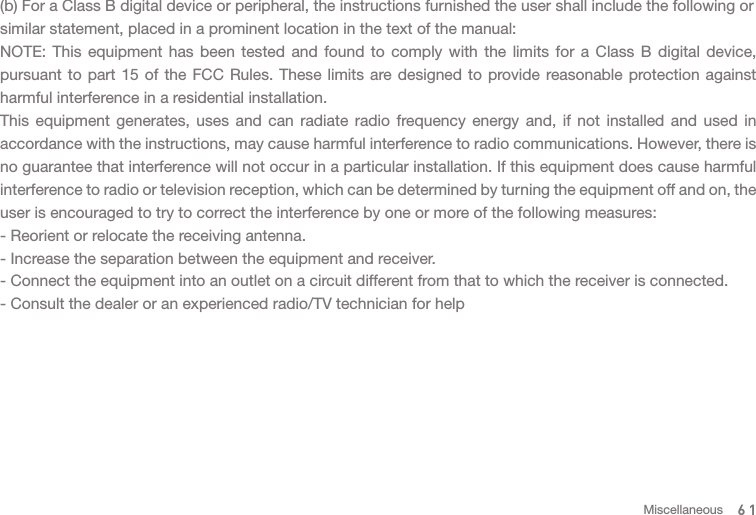 (b) For a Class B digital device or peripheral, the instructions furnished the user shall include the following orsimilar statement, placed in a prominent location in the text of the manual: NOTE: This equipment has been tested and found to comply with the limits for a Class B digital device, pursuant to part 15 of the FCC Rules. These limits are designed to provide reasonable protection against harmful interference in a residential installation.This equipment generates, uses and can radiate radio frequency energy and, if not installed and used in accordance with the instructions, may cause harmful interference to radio communications. However, there is no guarantee that interference will not occur in a particular installation. If this equipment does cause harmful interference to radio or television reception, which can be determined by turning the equipment off and on, the user is encouraged to try to correct the interference by one or more of the following measures:- Reorient or relocate the receiving antenna.- Increase the separation between the equipment and receiver.- Connect the equipment into an outlet on a circuit different from that to which the receiver is connected.- Consult the dealer or an experienced radio/TV technician for help61Miscellaneous