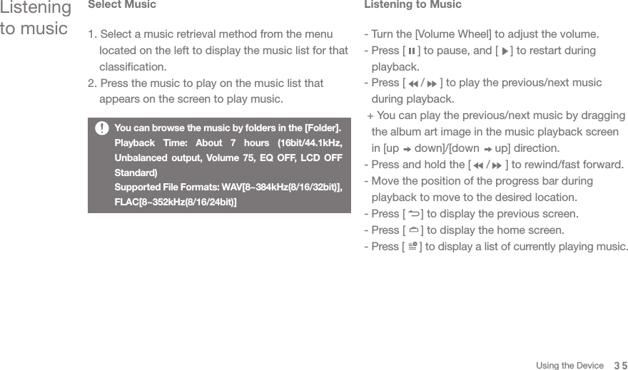 - Turn the [Volume Wheel] to adjust the volume. - Press [    ] to pause, and [    ] to restart during  playback.- Press [     /     ] to play the previous/next music   during playback. + You can play the previous/next music by dragging   the album art image in the music playback screen   in [up     down]/[down     up] direction. - Press and hold the [     /     ] to rewind/fast forward.- Move the position of the progress bar during   playback to move to the desired location. - Press [     ] to display the previous screen. - Press [     ] to display the home screen. - Press [     ] to display a list of currently playing music. Select Music1. Select a music retrieval method from the menu   located on the left to display the music list for that  classification. 2. Press the music to play on the music list that   appears on the screen to play music.Listening to musicListening to MusicYou can browse the music by folders in the [Folder].Playback Time: About 7 hours (16bit/44.1kHz, Unbalanced output, Volume 75, EQ OFF, LCD OFF Standard)Supported File Formats: WAV[8~384kHz(8/16/32bit)], FLAC[8~352kHz(8/16/24bit)]35Using the Device