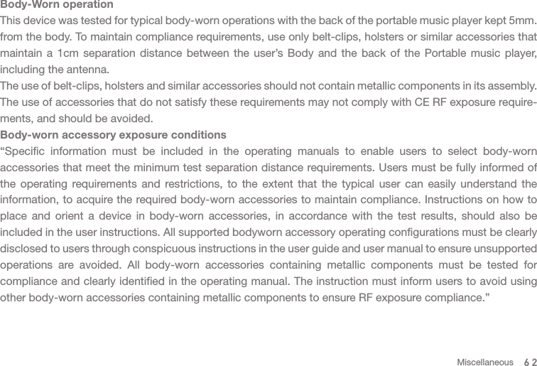 62MiscellaneousBody-Worn operationThis device was tested for typical body-worn operations with the back of the portable music player kept 5mm. from the body. To maintain compliance requirements, use only belt-clips, holsters or similar accessories that maintain a 1cm separation distance between the user’s Body and the back of the Portable music player, including the antenna.The use of belt-clips, holsters and similar accessories should not contain metallic components in its assembly. The use of accessories that do not satisfy these requirements may not comply with CE RF exposure require-ments, and should be avoided.Body-worn accessory exposure conditions“Specific information must be included in the operating manuals to enable users to select body-worn accessories that meet the minimum test separation distance requirements. Users must be fully informed of the operating requirements and restrictions, to the extent that the typical user can easily understand the information, to acquire the required body-worn accessories to maintain compliance. Instructions on how to place and orient a device in body-worn accessories, in accordance with the test results, should also be included in the user instructions. All supported bodyworn accessory operating configurations must be clearly disclosed to users through conspicuous instructions in the user guide and user manual to ensure unsupported operations are avoided. All body-worn accessories containing metallic components must be tested for compliance and clearly identified in the operating manual. The instruction must inform users to avoid using other body-worn accessories containing metallic components to ensure RF exposure compliance.”