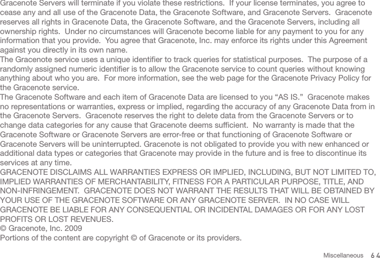 Gracenote Servers will terminate if you violate these restrictions.  If your license terminates, you agree to cease any and all use of the Gracenote Data, the Gracenote Software, and Gracenote Servers.  Gracenote reserves all rights in Gracenote Data, the Gracenote Software, and the Gracenote Servers, including all ownership rights.  Under no circumstances will Gracenote become liable for any payment to you for any information that you provide.  You agree that Gracenote, Inc. may enforce its rights under this Agreement against you directly in its own name.The Gracenote service uses a unique identifier to track queries for statistical purposes.  The purpose of a randomly assigned numeric identifier is to allow the Gracenote service to count queries without knowing anything about who you are.  For more information, see the web page for the Gracenote Privacy Policy for the Gracenote service.The Gracenote Software and each item of Gracenote Data are licensed to you “AS IS.”  Gracenote makes no representations or warranties, express or implied, regarding the accuracy of any Gracenote Data from in the Gracenote Servers.  Gracenote reserves the right to delete data from the Gracenote Servers or to change data categories for any cause that Gracenote deems sufficient.  No warranty is made that the Gracenote Software or Gracenote Servers are error-free or that functioning of Gracenote Software or Gracenote Servers will be uninterrupted. Gracenote is not obligated to provide you with new enhanced or additional data types or categories that Gracenote may provide in the future and is free to discontinue its services at any time.GRACENOTE DISCLAIMS ALL WARRANTIES EXPRESS OR IMPLIED, INCLUDING, BUT NOT LIMITED TO, IMPLIED WARRANTIES OF MERCHANTABILITY, FITNESS FOR A PARTICULAR PURPOSE, TITLE, AND NON-INFRINGEMENT.  GRACENOTE DOES NOT WARRANT THE RESULTS THAT WILL BE OBTAINED BY YOUR USE OF THE GRACENOTE SOFTWARE OR ANY GRACENOTE SERVER.  IN NO CASE WILL GRACENOTE BE LIABLE FOR ANY CONSEQUENTIAL OR INCIDENTAL DAMAGES OR FOR ANY LOST PROFITS OR LOST REVENUES.© Gracenote, Inc. 2009Portions of the content are copyright © of Gracenote or its providers.64Miscellaneous