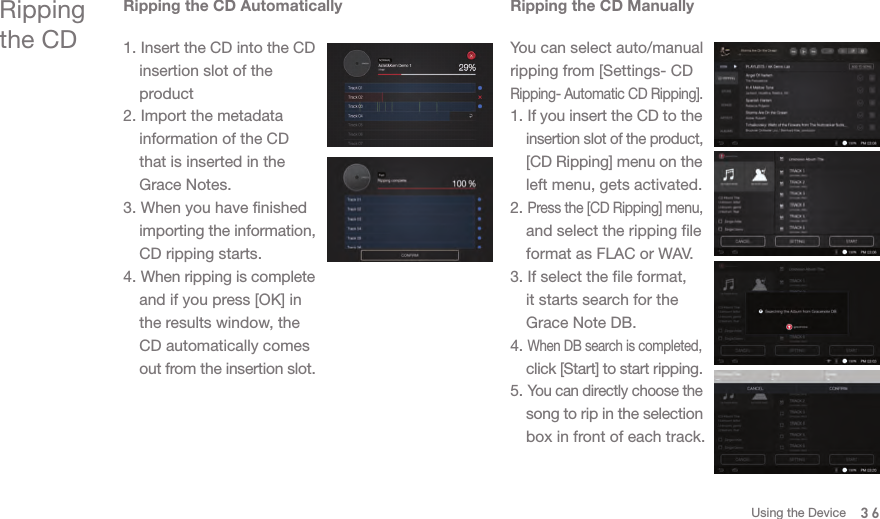 Ripping the CDRipping the CD Automatically1. Insert the CD into the CD   insertion slot of the  product2. Import the metadata   information of the CD   that is inserted in the   Grace Notes.3. When you have finished  importing the information,   CD ripping starts.4. When ripping is complete   and if you press [OK] in   the results window, the   CD automatically comes  out from the insertion slot. Ripping the CD ManuallyYou can select auto/manual ripping from [Settings- CD Ripping- Automatic CD Ripping].1. If you insert the CD to the  insertion slot of the product,  [CD Ripping] menu on the   left menu, gets activated.2. Press the [CD Ripping] menu,   and select the ripping file   format as FLAC or WAV. 3. If select the file format,   it starts search for the   Grace Note DB.4. When DB search is completed,  click [Start] to start ripping. 5. You can directly choose the  song to rip in the selection   box in front of each track. 36Using the Device