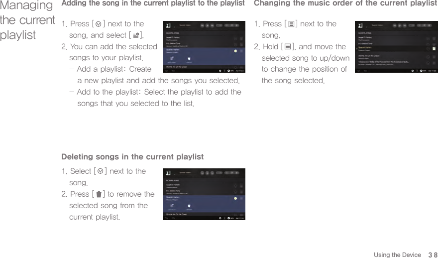 38Deleting songs in the current playlist1. Select [   ] next to the   song. 2. Press [   ] to remove the   selected song from the   current playlist. Changing the music order of the current playlist1. Press [   ] next to the   song. 2. Hold [   ], and move the  selected song to up/down   to change the position of   the song selected. Managing the current playlistAdding the song in the current playlist to the playlist1. Press [   ] next to the   song, and select [   ].2. You can add the selected   songs to your playlist.   - Add a playlist: Create      a new playlist and add the songs you selected.  - Add to the playlist: Select the playlist to add the      songs that you selected to the list.Using the Device