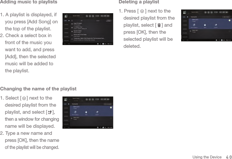 1. Select [    ] next to the   desired playlist from the   playlist, and select [    ],  then a window for changing   name will be displayed.2. Type a new name and  press [OK], then the name  of the playlist will be changed. Adding music to playlists1. A playlist is displayed, if   you press [Add Song] on   the top of the playlist.2. Check a select box in   front of the music you   want to add, and press   [Add], then the selected   music will be added to   the playlist. Deleting a playlist1. Press [     ] next to the   desired playlist from the   playlist, select [    ] and   press [OK], then the   selected playlist will be  deleted. Changing the name of the playlist40Using the Device