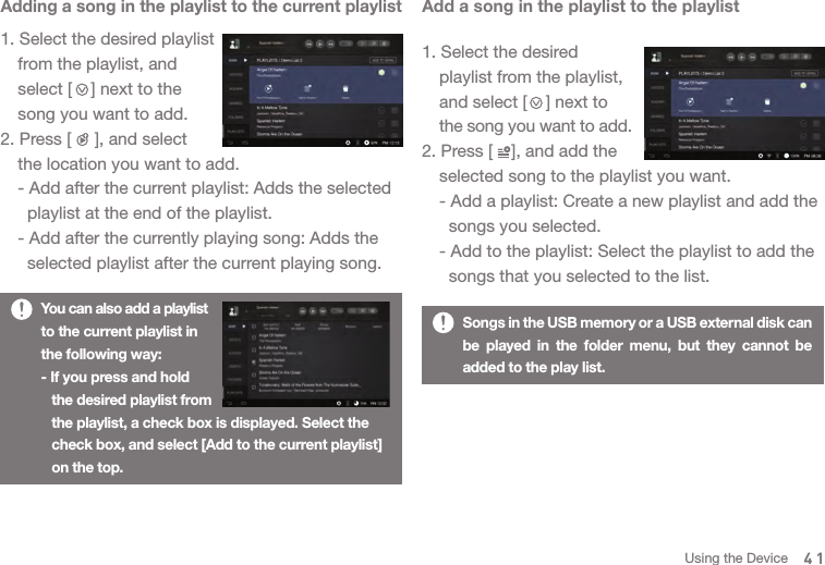 41Adding a song in the playlist to the current playlist1. Select the desired playlist   from the playlist, and   select [    ] next to the   song you want to add. 2. Press [     ], and select   the location you want to add.   - Add after the current playlist: Adds the selected     playlist at the end of the playlist.   - Add after the currently playing song: Adds the     selected playlist after the current playing song. You can also add a playlist to the current playlist in the following way: - If you press and hold  the desired playlist from   the playlist, a check box is displayed. Select the   check box, and select [Add to the current playlist]   on the top. Add a song in the playlist to the playlist1. Select the desired   playlist from the playlist,   and select [    ] next to  the song you want to add.2. Press [    ], and add the   selected song to the playlist you want.   - Add a playlist: Create a new playlist and add the     songs you selected.  - Add to the playlist: Select the playlist to add the     songs that you selected to the list.Songs in the USB memory or a USB external disk can be played in the folder menu, but they cannot be added to the play list.Using the Device