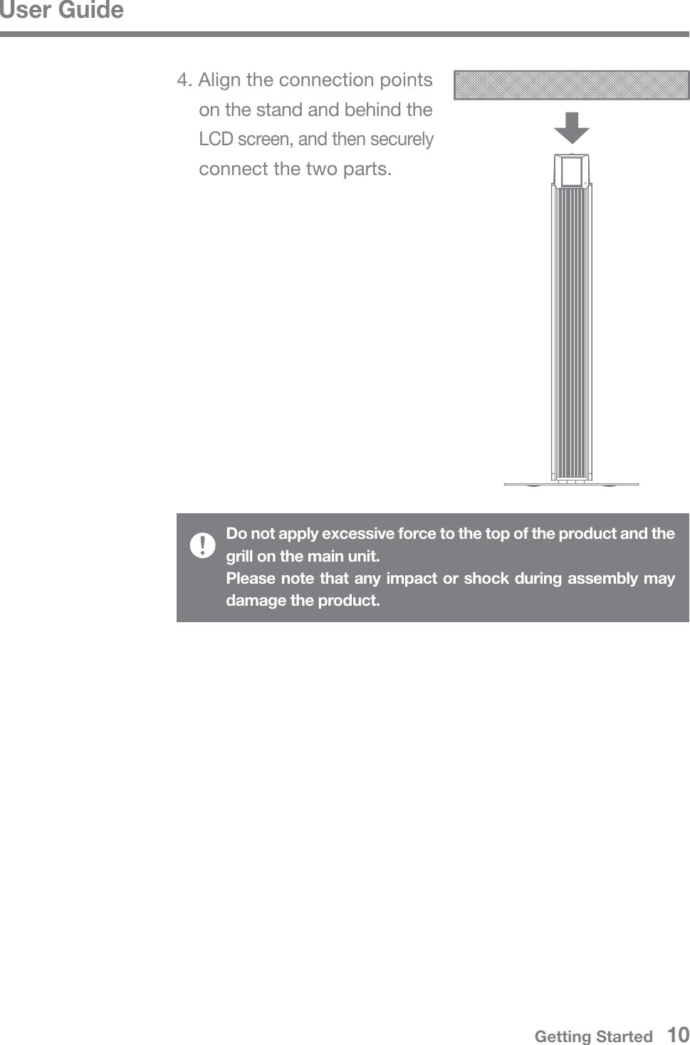 Do not apply excessive force to the top of the product and the grill on the main unit.Please note that any impact or shock during assembly may damage the product.User Guide4. Align the connection points   on the stand and behind the  LCD screen, and then securely   connect the two parts.Getting Started   10