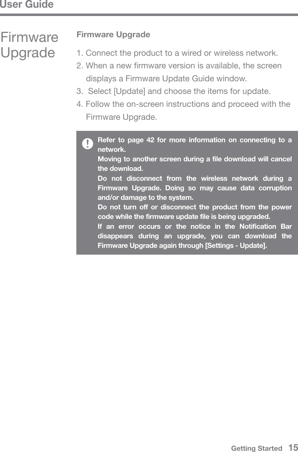 User GuideRefer to page 42 for more information on connecting to a network.Moving to another screen during a file download will cancel the download.Do not disconnect from the wireless network during a Firmware Upgrade. Doing so may cause data corruption and/or damage to the system.Do not turn off or disconnect the product from the power code while the firmware update file is being upgraded.If an error occurs or the notice in the Notification Bar disappears during an upgrade, you can download the Firmware Upgrade again through [Settings - Update].Firmware UpgradeFirmware Upgrade1. Connect the product to a wired or wireless network.2. When a new firmware version is available, the screen   displays a Firmware Update Guide window.3.  Select [Update] and choose the items for update.4. Follow the on-screen instructions and proceed with the  Firmware Upgrade.Getting Started   15