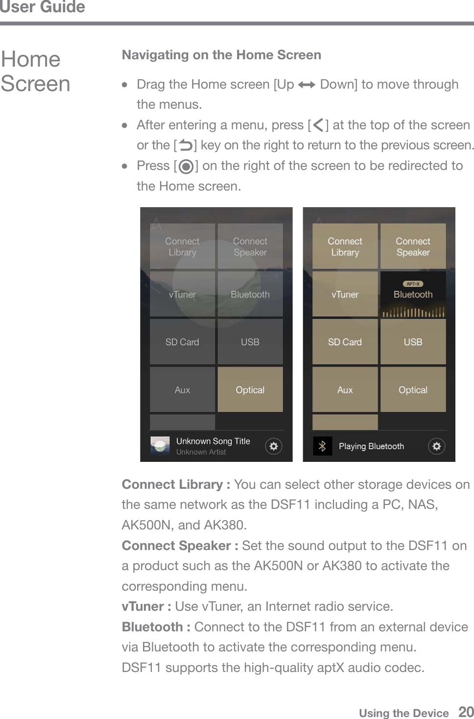 User GuideHome Screen   Drag the Home screen [Up       Down] to move through  the menus.  After entering a menu, press [    ] at the top of the screen   or the [     ] key on the right to return to the previous screen.  Press [     ] on the right of the screen to be redirected to   the Home screen.Navigating on the Home ScreenConnect Library : You can select other storage devices on the same network as the DSF11 including a PC, NAS, AK500N, and AK380.Connect Speaker : Set the sound output to the DSF11 on a product such as the AK500N or AK380 to activate the corresponding menu.vTuner : Use vTuner, an Internet radio service.Bluetooth : Connect to the DSF11 from an external device via Bluetooth to activate the corresponding menu.DSF11 supports the high-quality aptX audio codec.Using the Device   20