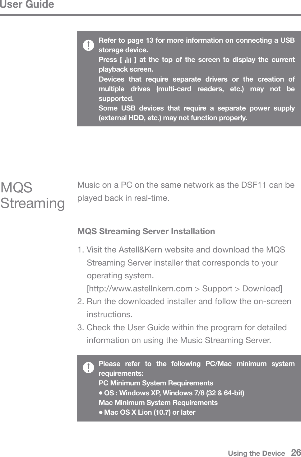 User GuideRefer to page 13 for more information on connecting a USB storage device. Press [    ] at the top of the screen to display the current playback screen.Devices that require separate drivers or the creation of multiple drives (multi-card readers, etc.) may not be supported.Some USB devices that require a separate power supply (external HDD, etc.) may not function properly.MQS Streaming Server Installation1. Visit the Astell&amp;Kern website and download the MQS   Streaming Server installer that corresponds to your  operating system.   [http://www.astellnkern.com &gt; Support &gt; Download]2. Run the downloaded installer and follow the on-screen  instructions.3. Check the User Guide within the program for detailed   information on using the Music Streaming Server.Music on a PC on the same network as the DSF11 can be played back in real-time.MQS StreamingPlease refer to the following PC/Mac minimum system requirements:PC Minimum System Requirements   OS : Windows XP, Windows 7/8 (32 &amp; 64-bit)Mac Minimum System Requirements   Mac OS X Lion (10.7) or laterUsing the Device   26