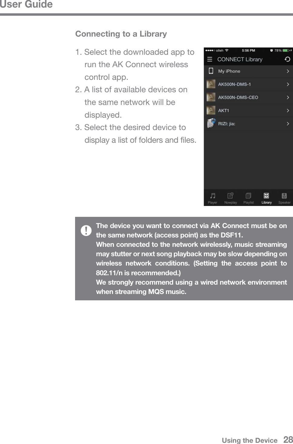 User GuideThe device you want to connect via AK Connect must be on the same network (access point) as the DSF11.When connected to the network wirelessly, music streaming may stutter or next song playback may be slow depending on wireless network conditions. (Setting the access point to 802.11/n is recommended.)We strongly recommend using a wired network environment when streaming MQS music.Connecting to a Library1. Select the downloaded app to   run the AK Connect wireless  control app.2. A list of available devices on   the same network will be  displayed.3. Select the desired device to   display a list of folders and files.Using the Device   28