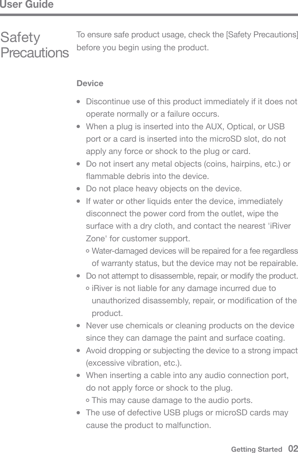 User GuideGetting Started   02Safety PrecautionsDevice  Discontinue use of this product immediately if it does not   operate normally or a failure occurs.  When a plug is inserted into the AUX, Optical, or USB   port or a card is inserted into the microSD slot, do not   apply any force or shock to the plug or card.  Do not insert any metal objects (coins, hairpins, etc.) or   flammable debris into the device.  Do not place heavy objects on the device.  If water or other liquids enter the device, immediately   disconnect the power cord from the outlet, wipe the   surface with a dry cloth, and contact the nearest &apos;iRiver   Zone&apos; for customer support. Water-damaged devices will be repaired for a fee regardless  of warranty status, but the device may not be repairable. Do not attempt to disassemble, repair, or modify the product. iRiver is not liable for any damage incurred due to  unauthorized disassembly, repair, or modification of the  product.  Never use chemicals or cleaning products on the device   since they can damage the paint and surface coating.  Avoid dropping or subjecting the device to a strong impact   (excessive vibration, etc.).  When inserting a cable into any audio connection port,   do not apply force or shock to the plug. This may cause damage to the audio ports.  The use of defective USB plugs or microSD cards may   cause the product to malfunction.To ensure safe product usage, check the [Safety Precautions] before you begin using the product.