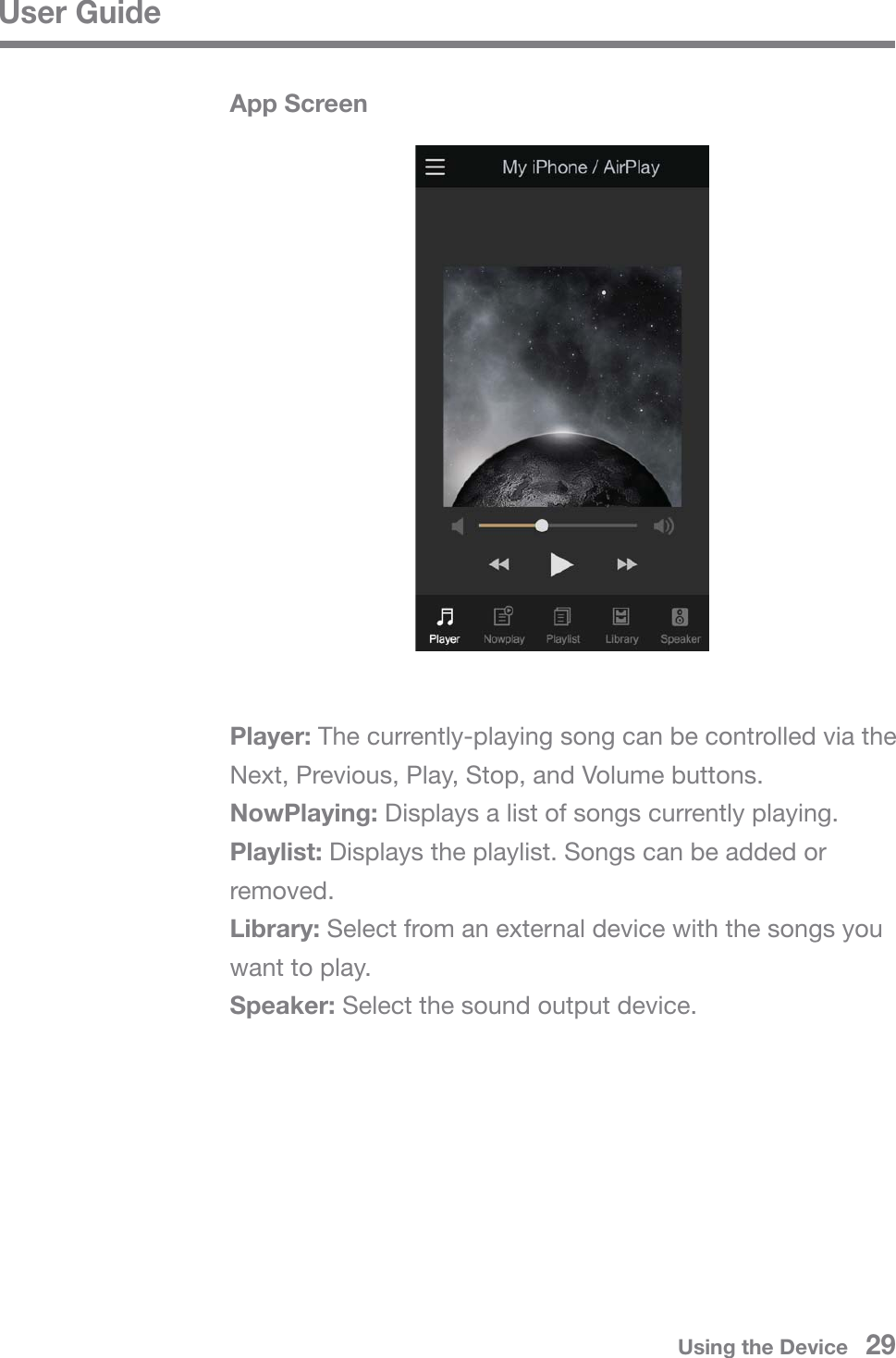 User GuidePlayer: The currently-playing song can be controlled via the Next, Previous, Play, Stop, and Volume buttons.NowPlaying: Displays a list of songs currently playing.Playlist: Displays the playlist. Songs can be added or removed.Library: Select from an external device with the songs you want to play.Speaker: Select the sound output device.App ScreenUsing the Device   29