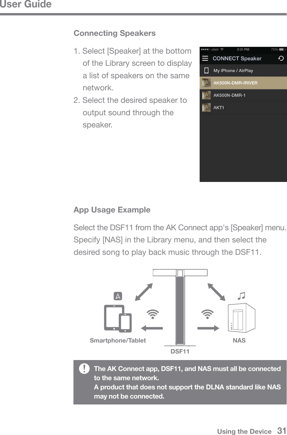 User GuideConnecting SpeakersSmartphone/TabletDSF11NAS1. Select [Speaker] at the bottom   of the Library screen to display   a list of speakers on the same  network.2. Select the desired speaker to   output sound through the  speaker.App Usage ExampleSelect the DSF11 from the AK Connect app&apos;s [Speaker] menu. Specify [NAS] in the Library menu, and then select the desired song to play back music through the DSF11.The AK Connect app, DSF11, and NAS must all be connected to the same network.A product that does not support the DLNA standard like NAS may not be connected.Using the Device   31