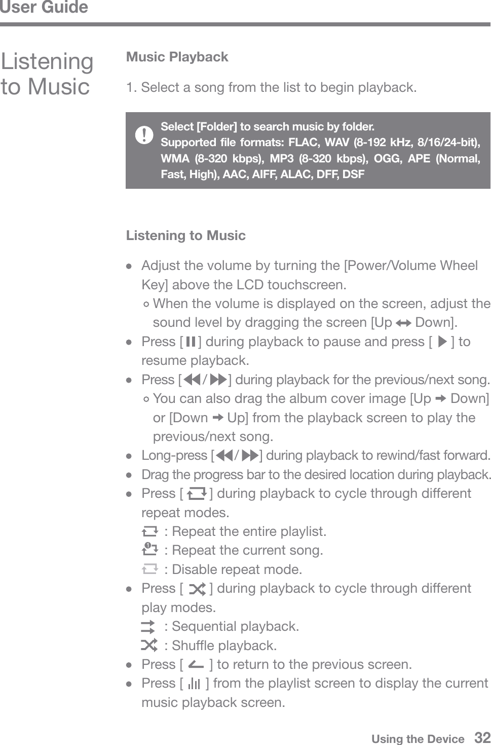 User Guide  Adjust the volume by turning the [Power/Volume Wheel   Key] above the LCD touchscreen.     When the volume is displayed on the screen, adjust the      sound level by dragging the screen [Up      Down].  Press [    ] during playback to pause and press [     ] to  resume playback.  Press [      /      ] during playback for the previous/next song.     You can also drag the album cover image [Up     Down]      or [Down     Up] from the playback screen to play the      previous/next song. Long-press [      /      ] during playback to rewind/fast forward. Drag the progress bar to the desired location during playback.  Press [       ] during playback to cycle through different  repeat modes.         : Repeat the entire playlist.        : Repeat the current song.        : Disable repeat mode.  Press [       ] during playback to cycle through different  play modes.        : Sequential playback.        : Shuffle playback.  Press [       ] to return to the previous screen.   Press [      ] from the playlist screen to display the current   music playback screen.Listening to MusicMusic Playback1. Select a song from the list to begin playback.Listening to MusicSelect [Folder] to search music by folder.Supported file formats: FLAC, WAV (8-192 kHz, 8/16/24-bit), WMA (8-320 kbps), MP3 (8-320 kbps), OGG, APE (Normal, Fast, High), AAC, AIFF, ALAC, DFF, DSFUsing the Device   32