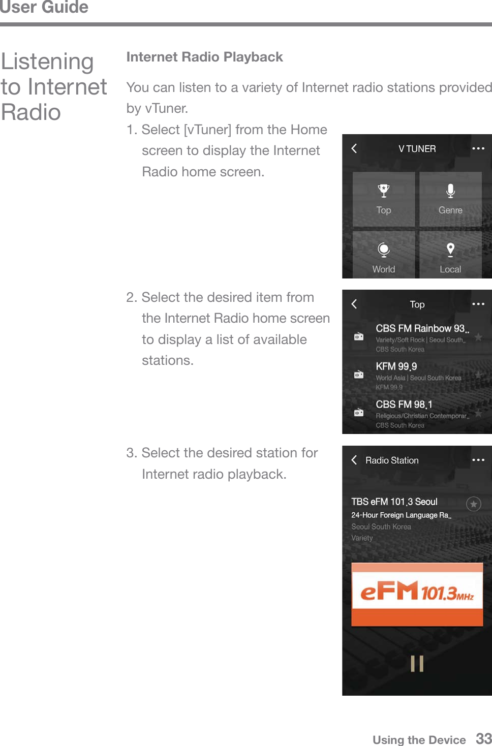 User GuideListening to Internet RadioYou can listen to a variety of Internet radio stations provided by vTuner.1. Select [vTuner] from the Home   screen to display the Internet   Radio home screen.2. Select the desired item from   the Internet Radio home screen   to display a list of available  stations.3. Select the desired station for   Internet radio playback.Internet Radio PlaybackUsing the Device   33