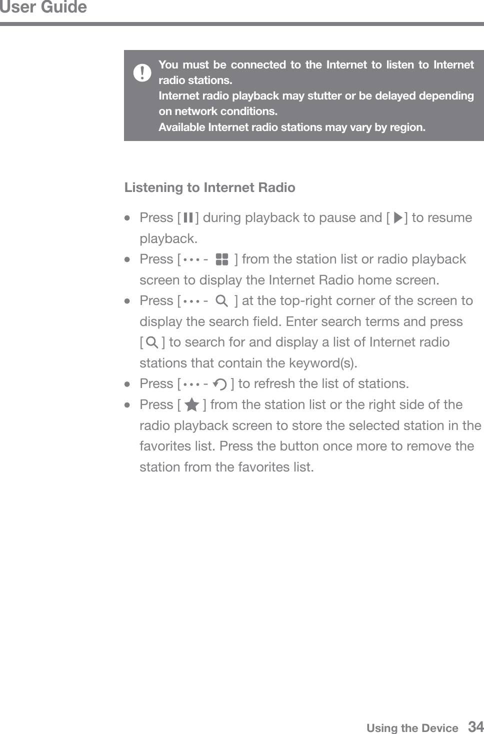 User GuideYou must be connected to the Internet to listen to Internet radio stations.Internet radio playback may stutter or be delayed depending on network conditions.Available Internet radio stations may vary by region.  Press [    ] during playback to pause and [    ] to resume  playback.  Press [      -       ] from the station list or radio playback   screen to display the Internet Radio home screen.   Press [      -       ] at the top-right corner of the screen to   display the search field. Enter search terms and press   [     ] to search for and display a list of Internet radio   stations that contain the keyword(s).  Press [      -      ] to refresh the list of stations.  Press [      ] from the station list or the right side of the   radio playback screen to store the selected station in the   favorites list. Press the button once more to remove the   station from the favorites list.Listening to Internet RadioUsing the Device   34