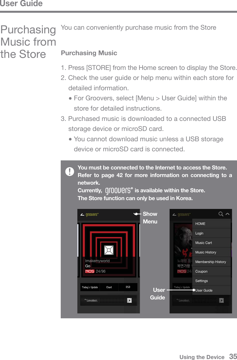 User GuideUsing the Device   35Purchasing Music from the StoreShow MenuUser GuidePurchasing Music1. Press [STORE] from the Home screen to display the Store.2. Check the user guide or help menu within each store for  detailed information.     For Groovers, select [Menu &gt; User Guide] within the      store for detailed instructions.3. Purchased music is downloaded to a connected USB   storage device or microSD card.     You cannot download music unless a USB storage      device or microSD card is connected.You must be connected to the Internet to access the Store.Refer to page 42 for more information on connecting to a network.Currently,                       is available within the Store.The Store function can only be used in Korea.You can conveniently purchase music from the Store                   