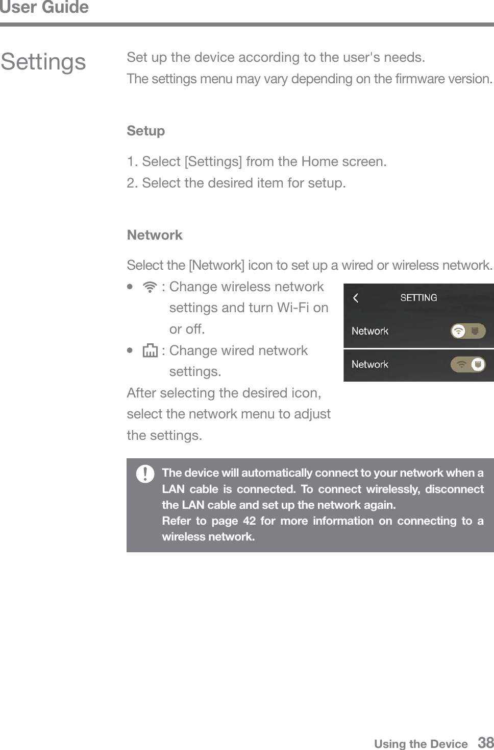 User GuideUsing the Device   38Select the [Network] icon to set up a wired or wireless network.       : Change wireless network          settings and turn Wi-Fi on          or off.       : Change wired network          settings.After selecting the desired icon, select the network menu to adjust the settings.The device will automatically connect to your network when a LAN cable is connected. To connect wirelessly, disconnect the LAN cable and set up the network again.Refer to page 42 for more information on connecting to a wireless network.SettingsSetup1. Select [Settings] from the Home screen.2. Select the desired item for setup.NetworkSet up the device according to the user&apos;s needs. The settings menu may vary depending on the firmware version.