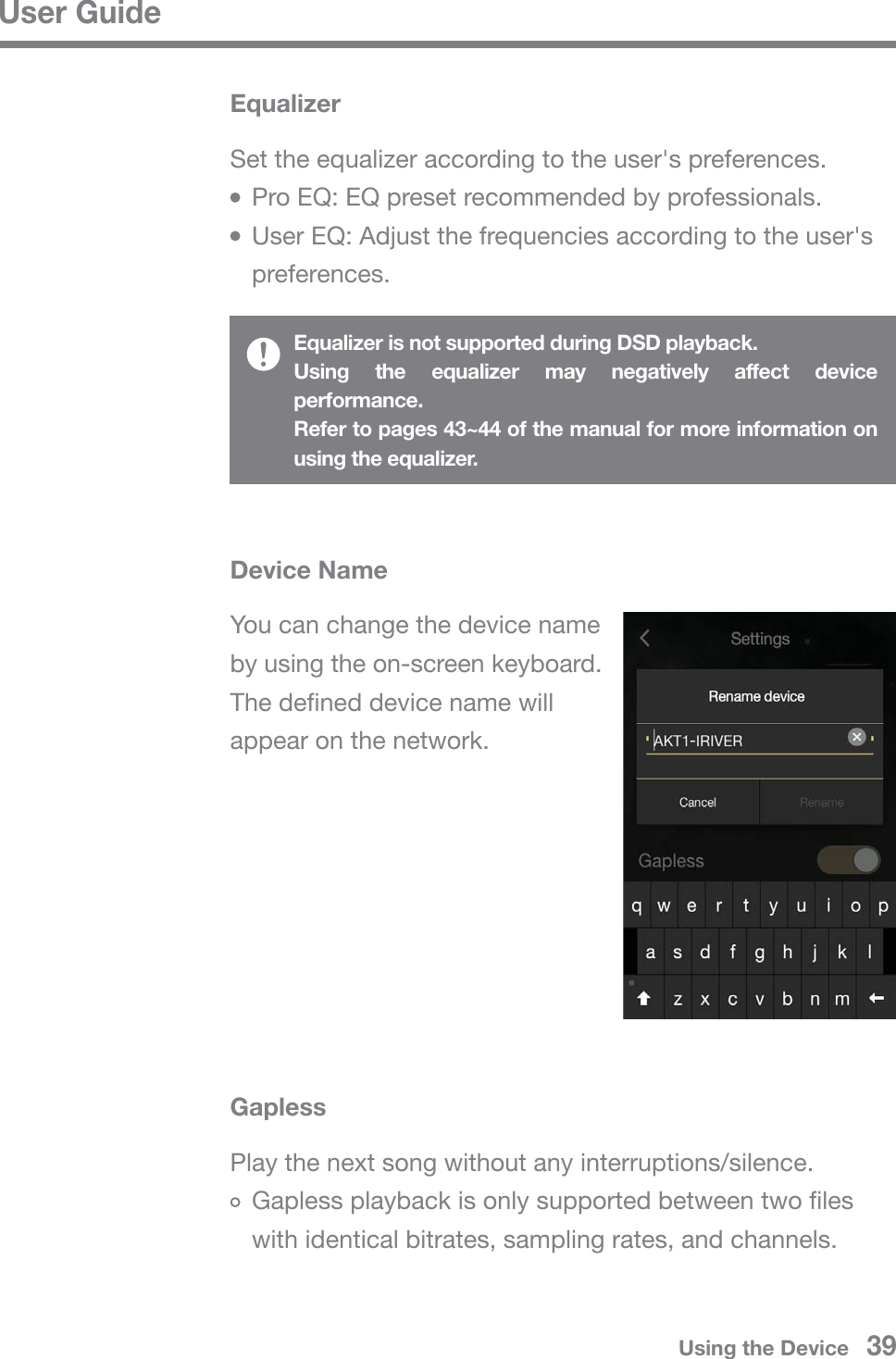 User GuideUsing the Device   39Set the equalizer according to the user&apos;s preferences.  Pro EQ: EQ preset recommended by professionals.  User EQ: Adjust the frequencies according to the user&apos;s  preferences.EqualizerEqualizer is not supported during DSD playback.Using the equalizer may negatively affect device performance.Refer to pages 43~44 of the manual for more information on using the equalizer.You can change the device name by using the on-screen keyboard.The defined device name will appear on the network.Device NamePlay the next song without any interruptions/silence.  Gapless playback is only supported between two files   with identical bitrates, sampling rates, and channels.Gapless