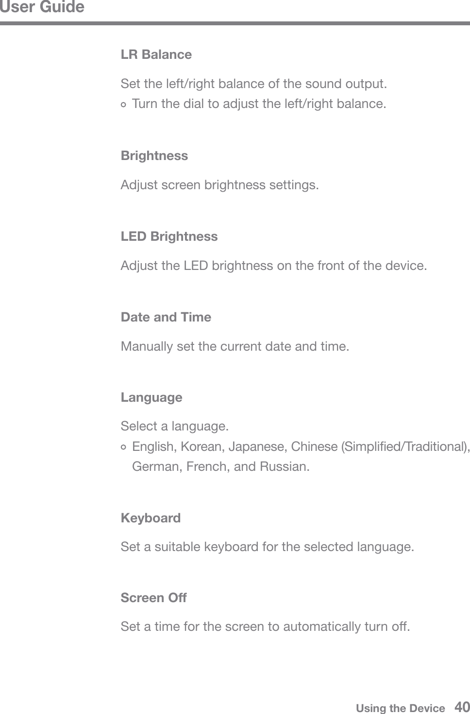 User GuideUsing the Device   40Adjust screen brightness settings.BrightnessAdjust the LED brightness on the front of the device.LED BrightnessManually set the current date and time.Date and TimeSelect a language.  English, Korean, Japanese, Chinese (Simplified/Traditional),   German, French, and Russian.LanguageSet a suitable keyboard for the selected language.KeyboardSet the left/right balance of the sound output.  Turn the dial to adjust the left/right balance.LR BalanceSet a time for the screen to automatically turn off.Screen Off