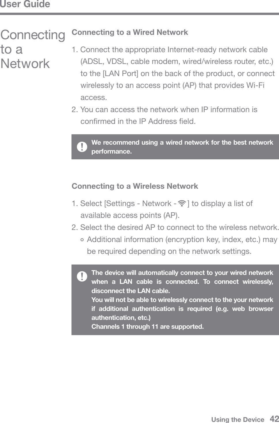 User GuideUsing the Device   42Connecting to a NetworkConnecting to a Wireless Network1. Select [Settings - Network -     ] to display a list of available access points (AP).2. Select the desired AP to connect to the wireless network.   Additional information (encryption key, index, etc.) may    be required depending on the network settings.The device will automatically connect to your wired network when a LAN cable is connected. To connect wirelessly, disconnect the LAN cable.You will not be able to wirelessly connect to the your network if additional authentication is required (e.g. web browser authentication, etc.)Channels 1 through 11 are supported.Connecting to a Wired Network1. Connect the appropriate Internet-ready network cable (ADSL, VDSL, cable modem, wired/wireless router, etc.) to the [LAN Port] on the back of the product, or connect wirelessly to an access point (AP) that provides Wi-Fi access.2. You can access the network when IP information is confirmed in the IP Address field.We recommend using a wired network for the best network performance.