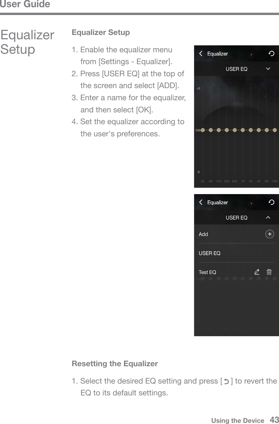 User GuideUsing the Device   431. Select the desired EQ setting and press [    ] to revert the   EQ to its default settings.Equalizer SetupEqualizer Setup1. Enable the equalizer menu   from [Settings - Equalizer].2. Press [USER EQ] at the top of  the screen and select [ADD].3. Enter a name for the equalizer,   and then select [OK].4. Set the equalizer according to   the user&apos;s preferences.Resetting the Equalizer