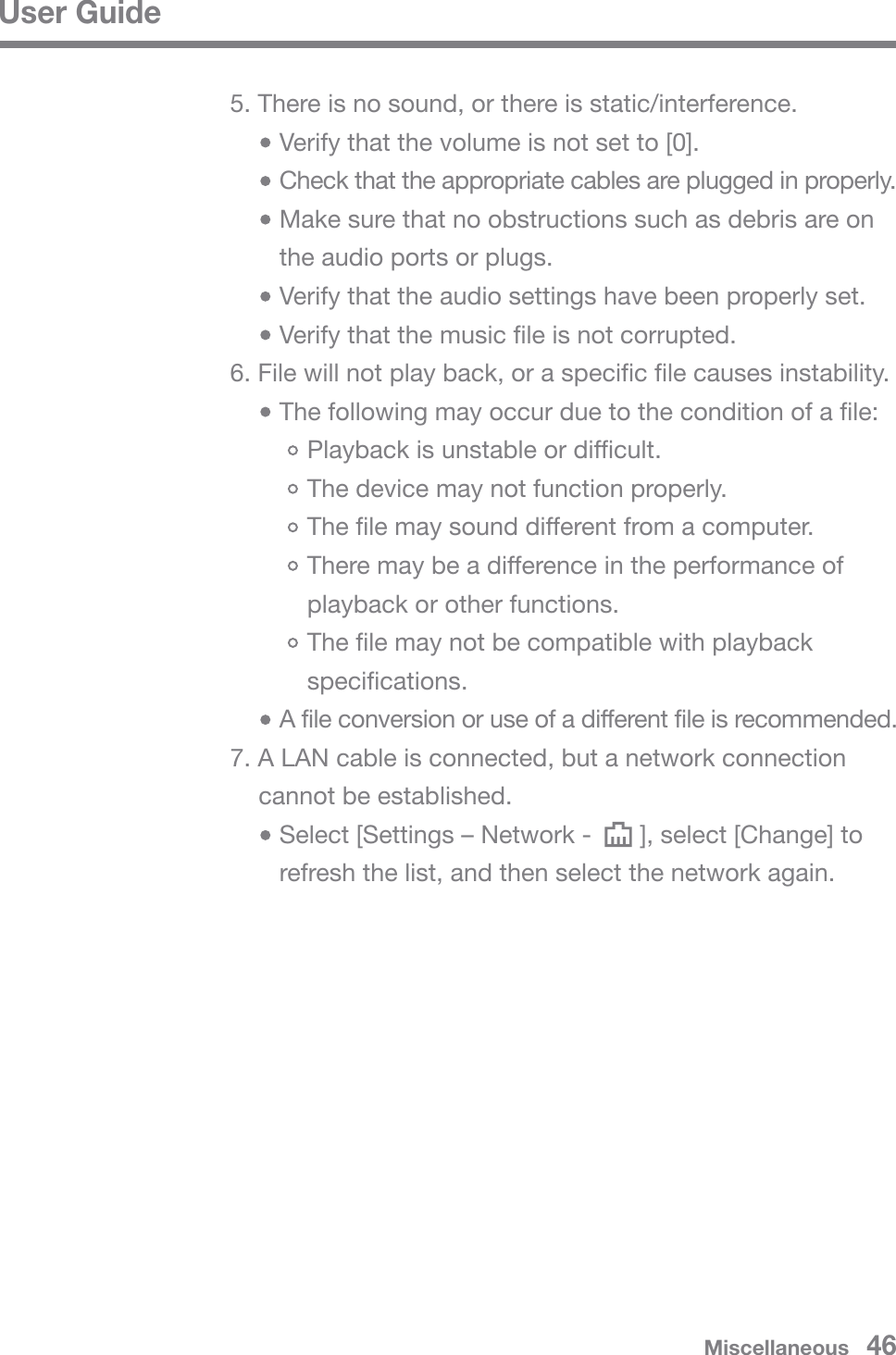 User GuideMiscellaneous   465. There is no sound, or there is static/interference.   Verify that the volume is not set to [0].   Check that the appropriate cables are plugged in properly.   Make sure that no obstructions such as debris are on    the audio ports or plugs.   Verify that the audio settings have been properly set.   Verify that the music file is not corrupted.6. File will not play back, or a specific file causes instability.   The following may occur due to the condition of a file:       Playback is unstable or difficult.       The device may not function properly.       The file may sound different from a computer.       There may be a difference in the performance of        playback or other functions.       The file may not be compatible with playback        specifications.   A file conversion or use of a different file is recommended.7. A LAN cable is connected, but a network connection cannot be established.    Select [Settings – Network -       ], select [Change] to    refresh the list, and then select the network again.