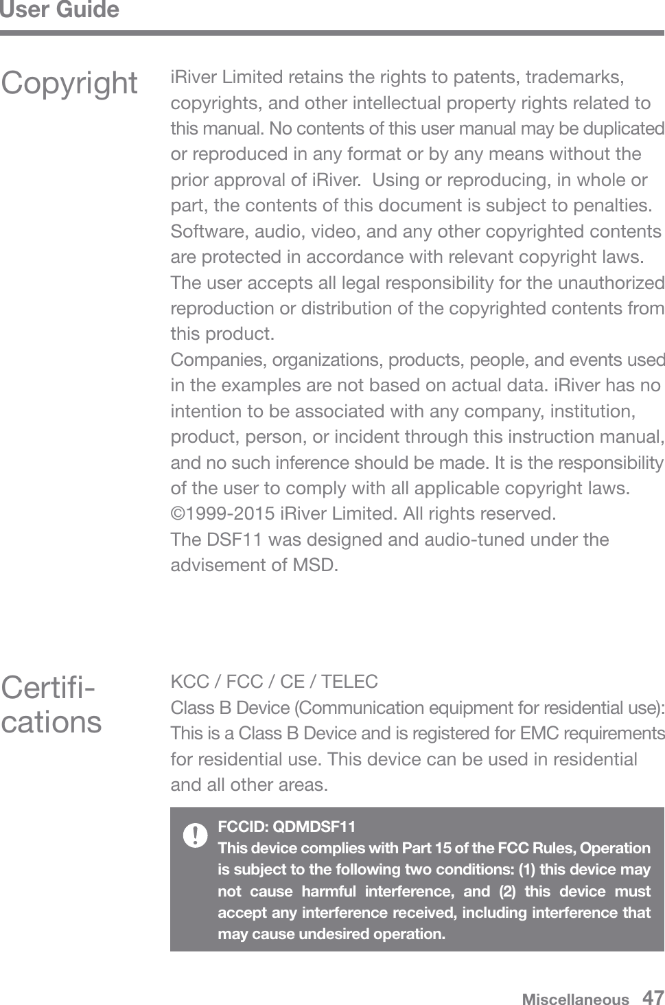 User GuideMiscellaneous   47Copyright iRiver Limited retains the rights to patents, trademarks, copyrights, and other intellectual property rights related to this manual. No contents of this user manual may be duplicated or reproduced in any format or by any means without the prior approval of iRiver.  Using or reproducing, in whole or part, the contents of this document is subject to penalties. Software, audio, video, and any other copyrighted contents are protected in accordance with relevant copyright laws. The user accepts all legal responsibility for the unauthorized reproduction or distribution of the copyrighted contents from this product. Companies, organizations, products, people, and events used in the examples are not based on actual data. iRiver has no intention to be associated with any company, institution, product, person, or incident through this instruction manual, and no such inference should be made. It is the responsibility of the user to comply with all applicable copyright laws. ©1999-2015 iRiver Limited. All rights reserved.The DSF11 was designed and audio-tuned under the advisement of MSD.Certifi-cationsKCC / FCC / CE / TELECClass B Device (Communication equipment for residential use): This is a Class B Device and is registered for EMC requirements for residential use. This device can be used in residential and all other areas.FCCID: QDMDSF11This device complies with Part 15 of the FCC Rules, Operation is subject to the following two conditions: (1) this device may not cause harmful interference, and (2) this device must accept any interference received, including interference that may cause undesired operation.