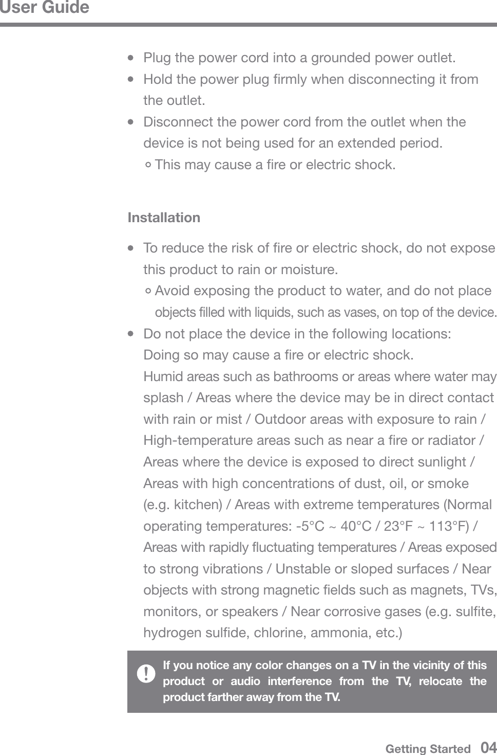 User GuideInstallation  To reduce the risk of fire or electric shock, do not expose   this product to rain or moisture.     Avoid exposing the product to water, and do not place      objects filled with liquids, such as vases, on top of the device.  Do not place the device in the following locations:  Doing so may cause a fire or electric shock.  Humid areas such as bathrooms or areas where water may   splash / Areas where the device may be in direct contact   with rain or mist / Outdoor areas with exposure to rain /   High-temperature areas such as near a fire or radiator /   Areas where the device is exposed to direct sunlight /   Areas with high concentrations of dust, oil, or smoke   (e.g. kitchen) / Areas with extreme temperatures (Normal   operating temperatures: -5°C ~ 40°C / 23°F ~ 113°F) /   Areas with rapidly fluctuating temperatures / Areas exposed   to strong vibrations / Unstable or sloped surfaces / Near   objects with strong magnetic fields such as magnets, TVs,   monitors, or speakers / Near corrosive gases (e.g. sulfite,   hydrogen sulfide, chlorine, ammonia, etc.)  Plug the power cord into a grounded power outlet.  Hold the power plug firmly when disconnecting it from  the outlet.  Disconnect the power cord from the outlet when the   device is not being used for an extended period.     This may cause a fire or electric shock.If you notice any color changes on a TV in the vicinity of this product or audio interference from the TV, relocate the product farther away from the TV.Getting Started   04