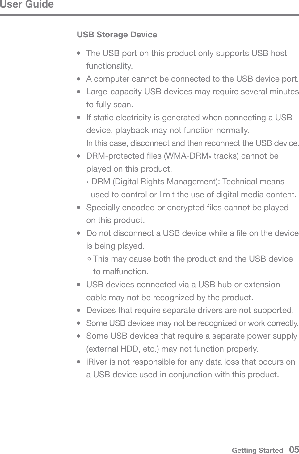 User GuideUSB Storage Device  The USB port on this product only supports USB host  functionality.  A computer cannot be connected to the USB device port.  Large-capacity USB devices may require several minutes   to fully scan.  If static electricity is generated when connecting a USB   device, playback may not function normally.  In this case, disconnect and then reconnect the USB device.  DRM-protected files (WMA-DRM* tracks) cannot be   played on this product. * DRM (Digital Rights Management): Technical means     used to control or limit the use of digital media content.  Specially encoded or encrypted files cannot be played   on this product.  Do not disconnect a USB device while a file on the device   is being played.     This may cause both the product and the USB device      to malfunction.  USB devices connected via a USB hub or extension   cable may not be recognized by the product.  Devices that require separate drivers are not supported. Some USB devices may not be recognized or work correctly.  Some USB devices that require a separate power supply   (external HDD, etc.) may not function properly.  iRiver is not responsible for any data loss that occurs on   a USB device used in conjunction with this product.Getting Started   05
