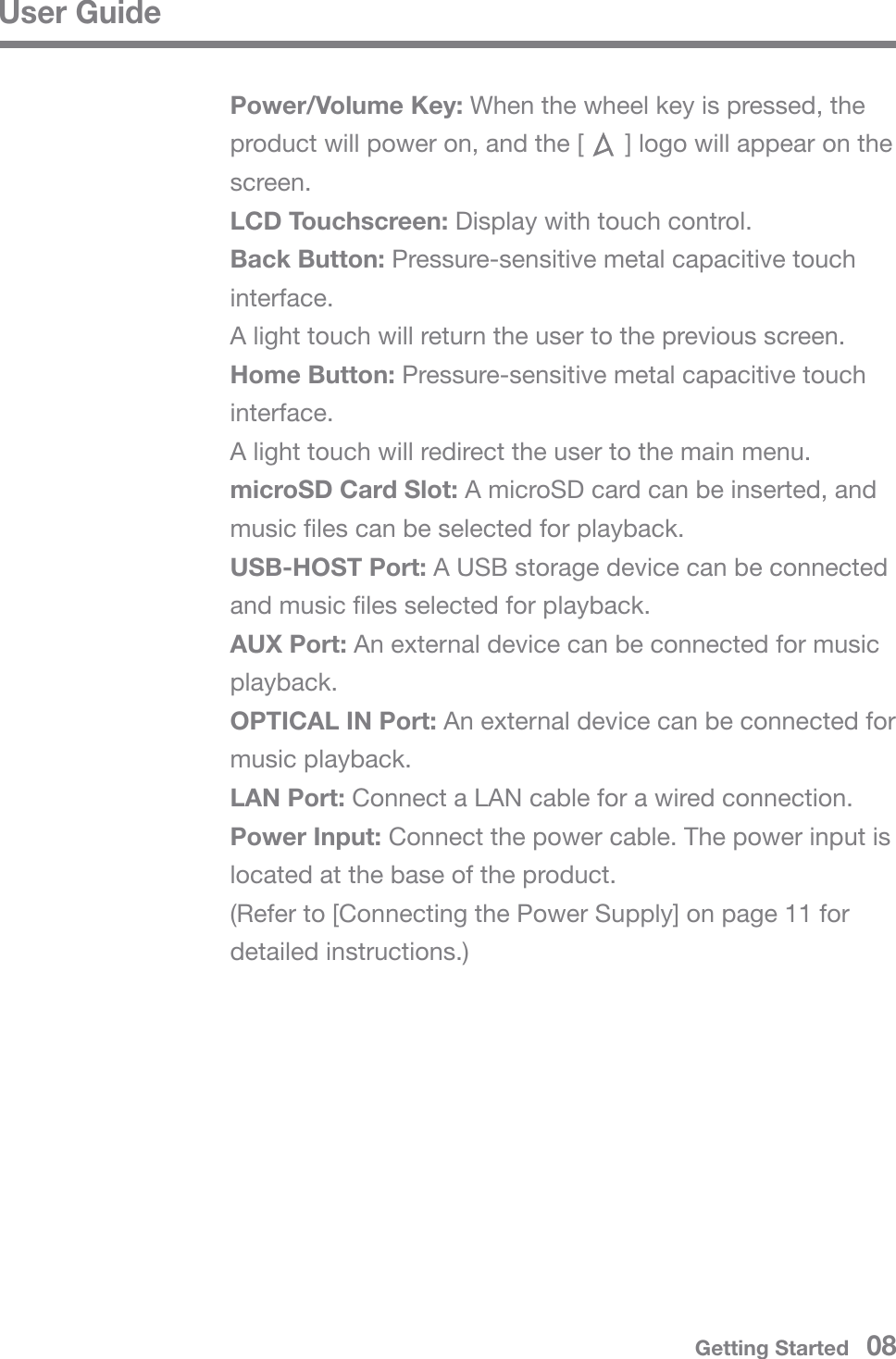 User GuidePower/Volume Key: When the wheel key is pressed, the product will power on, and the [      ] logo will appear on the screen.LCD Touchscreen: Display with touch control.Back Button: Pressure-sensitive metal capacitive touch interface.A light touch will return the user to the previous screen.Home Button: Pressure-sensitive metal capacitive touch interface.A light touch will redirect the user to the main menu.microSD Card Slot: A microSD card can be inserted, and music files can be selected for playback.USB-HOST Port: A USB storage device can be connected and music files selected for playback.AUX Port: An external device can be connected for music playback.OPTICAL IN Port: An external device can be connected for music playback.LAN Port: Connect a LAN cable for a wired connection.Power Input: Connect the power cable. The power input is located at the base of the product.(Refer to [Connecting the Power Supply] on page 11 for detailed instructions.)Getting Started   08