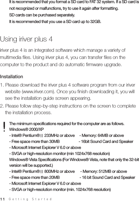 11It is recommended that you format a SD card to FAT 32 system. If a SD card is not recognized or malfunctions, try to use it again after formatting. SD cards can be purchased separately.It is recommended that you use a SD card up to 32GB.The minimum specifications required for the computer are as follows. Windows® 2000/XP- Intel® Pentium®Ⅱ 233MHz or above     - Memory: 64MB or above- Free space more than 30MB                    - 16bit Sound Card and Speaker- Microsoft Internet Explorer V 6.0 or above- SVGA or high-resolution monitor (min 1024x768 resolution)Windows® Vista Specifications (For Windows® Vista, note that only the 32-bit version will be supported.)- Intel® Pentium®Ⅱ 800MHz or above      - Memory: 512MB or above- Free space more than 20MB                     - 16 bit Sound Card and Speaker- Microsoft Internet Explorer V 6.0 or above- SVGA or high-resolution monitor (min. 1024x768 resolution)Using iriver plus 41. Please download the iriver plus 4 software program from our iriver   website (www.iriver.com). Once you finish downloading it, you will   see the installation guide screen appearing. 2. Please follow step-by-step instructions on the screen to complete   the installation process.Installationiriver plus 4 is an integrated software which manage a variety of multimedia files. Using iriver plus 4, you can transfer files on the computer to the product and do automatic firmware upgrade.Getting Started