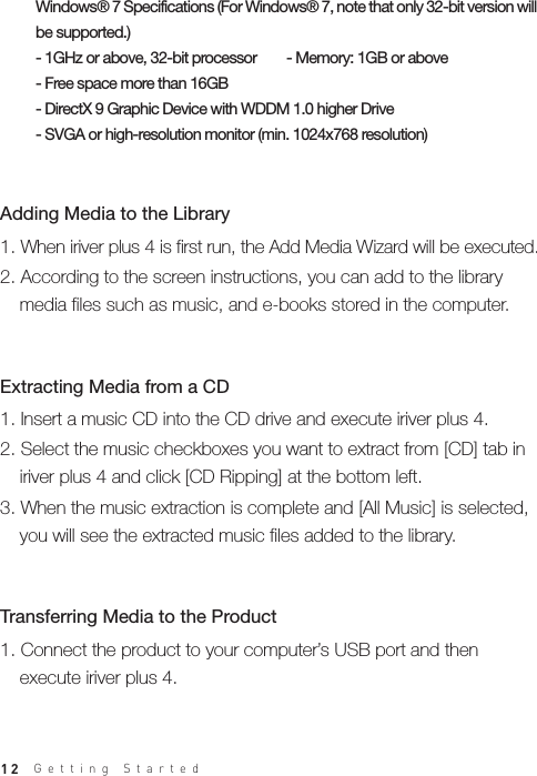 12Windows® 7 Specifications (For Windows® 7, note that only 32-bit version will be supported.)- 1GHz or above, 32-bit processor        - Memory: 1GB or above- Free space more than 16GB - DirectX 9 Graphic Device with WDDM 1.0 higher Drive- SVGA or high-resolution monitor (min. 1024x768 resolution)1. When iriver plus 4 is first run, the Add Media Wizard will be executed.2. According to the screen instructions, you can add to the library   media files such as music, and e-books stored in the computer.Adding Media to the Library1. Insert a music CD into the CD drive and execute iriver plus 4.2. Select the music checkboxes you want to extract from [CD] tab in   iriver plus 4 and click [CD Ripping] at the bottom left.3. When the music extraction is complete and [All Music] is selected,   you will see the extracted music files added to the library.Extracting Media from a CD 1. Connect the product to your computer’s USB port and then   execute iriver plus 4.Transferring Media to the ProductGetting Started