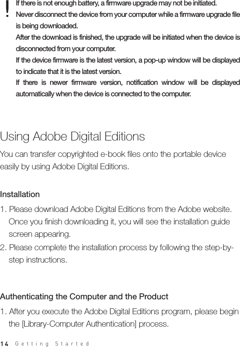 14If there is not enough battery, a firmware upgrade may not be initiated.Never disconnect the device from your computer while a firmware upgrade file is being downloaded. After the download is finished, the upgrade will be initiated when the device is disconnected from your computer.If the device firmware is the latest version, a pop-up window will be displayed to indicate that it is the latest version.If  there  is  newer  firmware  version,  notification  window  will  be  displayed automatically when the device is connected to the computer.1. After you execute the Adobe Digital Editions program, please begin   the [Library-Computer Authentication] process.Authenticating the Computer and the Product Using Adobe Digital Editions1. Please download Adobe Digital Editions from the Adobe website.   Once you finish downloading it, you will see the installation guide   screen appearing.2. Please complete the installation process by following the step-by-  step instructions.Installation You can transfer copyrighted e-book files onto the portable device easily by using Adobe Digital Editions.Getting Started