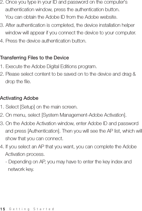 15Getting Started1. Select [Setup] on the main screen.2. On menu, select [System Management-Adobe Activation]. 3. On the Adobe Activation window, enter Adobe ID and password   and press [Authentication]. Then you will see the AP list, which will   show that you can connect.4. If you select an AP that you want, you can complete the Adobe   Activation process.  - Depending on AP, you may have to enter the key index and     network key.Activating Adobe 1. Execute the Adobe Digital Editions program.2. Please select content to be saved on to the device and drag &amp;   drop the file.Transferring Files to the Device 2. Once you type in your ID and password on the computer&apos;s   authentication window, press the authentication button.   You can obtain the Adobe ID from the Adobe website.3. After authentication is completed, the device installation helper   window will appear if you connect the device to your computer.4. Press the device authentication button.