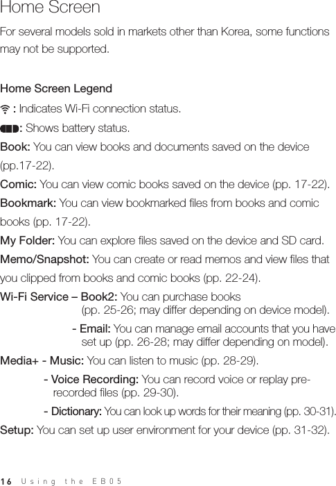 16Home Screen     : Indicates Wi-Fi connection status.      : Shows battery status.Book: You can view books and documents saved on the device (pp.17-22).Comic: You can view comic books saved on the device (pp. 17-22). Bookmark: You can view bookmarked files from books and comic books (pp. 17-22).My Folder: You can explore files saved on the device and SD card.Memo/Snapshot: You can create or read memos and view files that you clipped from books and comic books (pp. 22-24). Wi-Fi Service – Book2: You can purchase books     (pp. 25-26; may differ depending on device model).  - Email: You can manage email accounts that you have      set up (pp. 26-28; may differ depending on model).Media+ - Music: You can listen to music (pp. 28-29). - Voice Recording: You can record voice or replay pre-     recorded files (pp. 29-30). - Dictionary: You can look up words for their meaning (pp. 30-31).Setup: You can set up user environment for your device (pp. 31-32). Home Screen LegendFor several models sold in markets other than Korea, some functions may not be supported.Using the EB05 