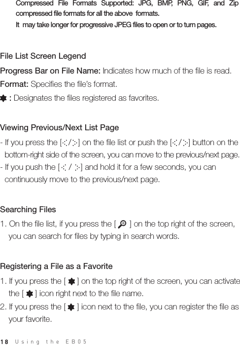 - If you press the [   /   ] on the file list or push the [   /   ] button on the   bottom-right side of the screen, you can move to the previous/next page.- If you push the [    /    ] and hold it for a few seconds, you can   continuously move to the previous/next page.18Progress Bar on File Name: Indicates how much of the file is read.Format: Specifies the file’s format.    : Designates the files registered as favorites.File List Screen Legend1. On the file list, if you press the [      ] on the top right of the screen,   you can search for files by typing in search words.Searching FilesViewing Previous/Next List Page 1. If you press the [     ] on the top right of the screen, you can activate   the [     ] icon right next to the file name.2. If you press the [     ] icon next to the file, you can register the file as   your favorite.Registering a File as a Favorite Compressed  File  Formats  Supported:  JPG,  BMP,  PNG,  GIF,  and  Zip compressed file formats for all the above  formats. It  may take longer for progressive JPEG files to open or to turn pages.Using the EB05 