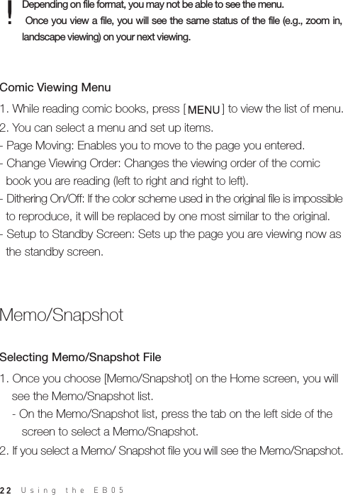 22Depending on file format, you may not be able to see the menu. Once you view  a  file, you will see the same status  of the file (e.g., zoom in, landscape viewing) on your next viewing.1. Once you choose [Memo/Snapshot] on the Home screen, you will   see the Memo/Snapshot list.  - On the Memo/Snapshot list, press the tab on the left side of the      screen to select a Memo/Snapshot. 2. If you select a Memo/ Snapshot file you will see the Memo/Snapshot.Selecting Memo/Snapshot File Memo/Snapshot 1. While reading comic books, press [           ] to view the list of menu.2. You can select a menu and set up items.- Page Moving: Enables you to move to the page you entered.- Change Viewing Order: Changes the viewing order of the comic   book you are reading (left to right and right to left). - Dithering On/Off: If the color scheme used in the original file is impossible   to reproduce, it will be replaced by one most similar to the original. - Setup to Standby Screen: Sets up the page you are viewing now as   the standby screen.Comic Viewing MenuUsing the EB05 