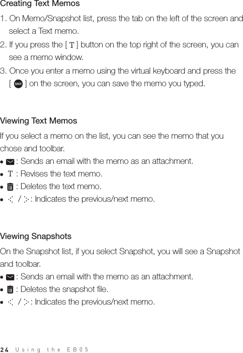 24On the Snapshot list, if you select Snapshot, you will see a Snapshot and toolbar.     : Sends an email with the memo as an attachment.     : Deletes the snapshot file.      /    : Indicates the previous/next memo.Viewing SnapshotsTIf you select a memo on the list, you can see the memo that you chose and toolbar.     : Sends an email with the memo as an attachment.     : Revises the text memo.     : Deletes the text memo.      /    : Indicates the previous/next memo.Viewing Text Memos 1. On Memo/Snapshot list, press the tab on the left of the screen and   select a Text memo.2. If you press the [    ] button on the top right of the screen, you can   see a memo window. 3. Once you enter a memo using the virtual keyboard and press the   [      ] on the screen, you can save the memo you typed.Creating Text Memos TUsing the EB05 