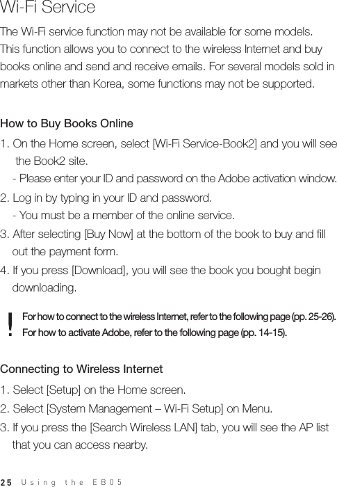 25Using the EB05 Wi-Fi ServiceThe Wi-Fi service function may not be available for some models. This function allows you to connect to the wireless Internet and buy books online and send and receive emails. For several models sold in markets other than Korea, some functions may not be supported.For how to connect to the wireless Internet, refer to the following page (pp. 25-26). For how to activate Adobe, refer to the following page (pp. 14-15). 1. On the Home screen, select [Wi-Fi Service-Book2] and you will see   the Book2 site.  - Please enter your ID and password on the Adobe activation window.2. Log in by typing in your ID and password.  - You must be a member of the online service.3. After selecting [Buy Now] at the bottom of the book to buy and fill   out the payment form.4. If you press [Download], you will see the book you bought begin   downloading.How to Buy Books Online1. Select [Setup] on the Home screen.2. Select [System Management – Wi-Fi Setup] on Menu.3. If you press the [Search Wireless LAN] tab, you will see the AP list   that you can access nearby.Connecting to Wireless Internet 