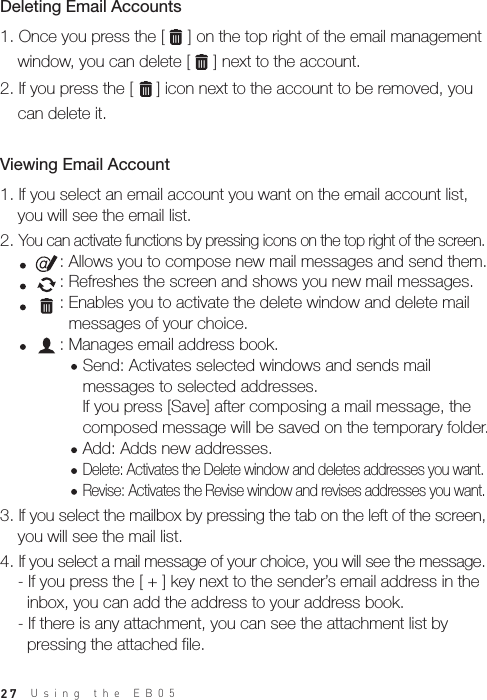 27Using the EB05 1. If you select an email account you want on the email account list,   you will see the email list.2. You can activate functions by pressing icons on the top right of the screen.           : Allows you to compose new mail messages and send them.           : Refreshes the screen and shows you new mail messages.           : Enables you to activate the delete window and delete mail              messages of your choice.           : Manages email address book.                Send: Activates selected windows and sends mail                 messages to selected addresses.                If you press [Save] after composing a mail message, the                 composed message will be saved on the temporary folder.                Add: Adds new addresses.                Delete: Activates the Delete window and deletes addresses you want.                Revise: Activates the Revise window and revises addresses you want.3. If you select the mailbox by pressing the tab on the left of the screen,   you will see the mail list.4. If you select a mail message of your choice, you will see the message.  - If you press the [ + ] key next to the sender’s email address in the     inbox, you can add the address to your address book.  - If there is any attachment, you can see the attachment list by     pressing the attached file. Viewing Email Account 1. Once you press the [     ] on the top right of the email management   window, you can delete [     ] next to the account. 2. If you press the [     ] icon next to the account to be removed, you   can delete it.Deleting Email Accounts 