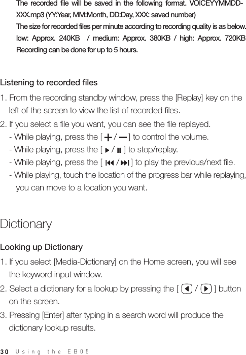 30Using the EB05 The  recorded  file  will  be  saved  in  the  following  format.  VOICEYYMMDD-XXX.mp3 (YY:Year, MM:Month, DD:Day, XXX: saved number) The size for recorded files per minute according to recording quality is as below.low:  Approx.  240KB    /  medium:  Approx.  380KB  /  high:  Approx.  720KB Recording can be done for up to 5 hours. 1. From the recording standby window, press the [Replay] key on the   left of the screen to view the list of recorded files.2. If you select a file you want, you can see the file replayed.  - While playing, press the [     /     ] to control the volume.  - While playing, press the [    /    ] to stop/replay.  - While playing, press the [      /     ] to play the previous/next file.  - While playing, touch the location of the progress bar while replaying,      you can move to a location you want.Listening to recorded files Dictionary1. If you select [Media-Dictionary] on the Home screen, you will see   the keyword input window.2. Select a dictionary for a lookup by pressing the [       /       ] button   on the screen.3. Pressing [Enter] after typing in a search word will produce the   dictionary lookup results.Looking up Dictionary
