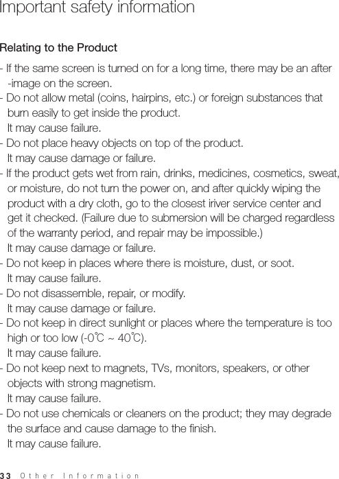 33Other Information- If the same screen is turned on for a long time, there may be an after  -image on the screen.- Do not allow metal (coins, hairpins, etc.) or foreign substances that   burn easily to get inside the product.  It may cause failure. - Do not place heavy objects on top of the product.   It may cause damage or failure.- If the product gets wet from rain, drinks, medicines, cosmetics, sweat,   or moisture, do not turn the power on, and after quickly wiping the   product with a dry cloth, go to the closest iriver service center and   get it checked. (Failure due to submersion will be charged regardless   of the warranty period, and repair may be impossible.)  It may cause damage or failure.- Do not keep in places where there is moisture, dust, or soot.   It may cause failure.- Do not disassemble, repair, or modify.   It may cause damage or failure.- Do not keep in direct sunlight or places where the temperature is too   high or too low (-0℃ ~ 40℃).  It may cause failure.- Do not keep next to magnets, TVs, monitors, speakers, or other   objects with strong magnetism.   It may cause failure.- Do not use chemicals or cleaners on the product; they may degrade   the surface and cause damage to the finish.  It may cause failure.Relating to the ProductImportant safety information 