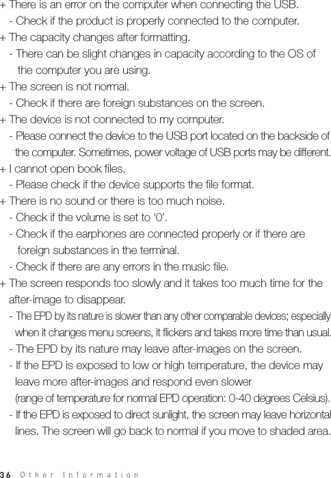 36+ There is an error on the computer when connecting the USB.   - Check if the product is properly connected to the computer.+ The capacity changes after formatting.   - There can be slight changes in capacity according to the OS of     the computer you are using.+ The screen is not normal.   - Check if there are foreign substances on the screen.+ The device is not connected to my computer.    - Please connect the device to the USB port located on the backside of      the computer. Sometimes, power voltage of USB ports may be different.+ I cannot open book files.   - Please check if the device supports the file format. + There is no sound or there is too much noise.   - Check if the volume is set to ‘0’.   - Check if the earphones are connected properly or if there are     foreign substances in the terminal.   - Check if there are any errors in the music file.+ The screen responds too slowly and it takes too much time for the    after-image to disappear.   - The EPD by its nature is slower than any other comparable devices; especially      when it changes menu screens, it flickers and takes more time than usual.   - The EPD by its nature may leave after-images on the screen.   - If the EPD is exposed to low or high temperature, the device may      leave more after-images and respond even slower      (range of temperature for normal EPD operation: 0-40 degrees Celsius).    - If the EPD is exposed to direct sunlight, the screen may leave horizontal      lines. The screen will go back to normal if you move to shaded area.Other Information