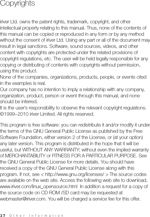 37iriver Ltd. owns the patent rights, trademark, copyright, and other intellectual property relating to this manual. Thus, none of the contents of this manual can be copied or reproduced in any form or by any method without the consent of iriver Ltd. Using any part or all of the document may result in legal sanctions. Software, sound sources, videos, and other content with copyrights are protected under the related provisions of copyright regulations, etc. The user will be held legally responsible for any copying or distributing of contents with copyrights without permission, using this product. None of the companies, organizations, products, people, or events cited in the examples is real. Our company has no intention to imply a relationship with any company, organization, product, person or event through this manual, and none should be inferred. It is the user’s responsibility to observe the relevant copyright regulations.©1999~2010 iriver Limited. All rights reserved.This program is free software: you can redistribute it and/or modify it under the terms of the GNU General Public License as published by the Free Software Foundation, either version 2 of the License, or (at your option) any later version. This program is distributed in the hope that it will be useful, but WITHOUT ANY WARRANTY; without even the implied warranty of MERCHANTABILITY or FITNESS FOR A PARTICULAR PURPOSE. See the GNU General Public License for more details. You should have received a copy of the GNU General Public License along with this program. If not, see &lt; http://www.gnu.org/licenses/ &gt; The source codes are available on the web site. Access the following web site to download, www.iriver.com/linux_opensource.html  In addition a request for a copy of the source code on CD ROM /SD card may be requested at webmaster@iriver.com. You will be charged a service fee for this offer.CopyrightsOther Information