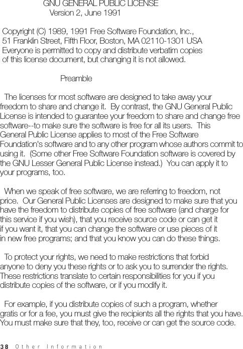 38                    GNU GENERAL PUBLIC LICENSE                       Version 2, June 1991 Copyright (C) 1989, 1991 Free Software Foundation, Inc., 51 Franklin Street, Fifth Floor, Boston, MA 02110-1301 USA Everyone is permitted to copy and distribute verbatim copies of this license document, but changing it is not allowed.                            Preamble  The licenses for most software are designed to take away yourfreedom to share and change it.  By contrast, the GNU General PublicLicense is intended to guarantee your freedom to share and change freesoftware--to make sure the software is free for all its users.  ThisGeneral Public License applies to most of the Free SoftwareFoundation&apos;s software and to any other program whose authors commit to using it.  (Some other Free Software Foundation software is covered bythe GNU Lesser General Public License instead.)  You can apply it toyour programs, too.  When we speak of free software, we are referring to freedom, notprice.  Our General Public Licenses are designed to make sure that youhave the freedom to distribute copies of free software (and charge forthis service if you wish), that you receive source code or can get itif you want it, that you can change the software or use pieces of itin new free programs; and that you know you can do these things.  To protect your rights, we need to make restrictions that forbidanyone to deny you these rights or to ask you to surrender the rights.These restrictions translate to certain responsibilities for you if youdistribute copies of the software, or if you modify it.  For example, if you distribute copies of such a program, whethergratis or for a fee, you must give the recipients all the rights that you have.  You must make sure that they, too, receive or can get the source code.  Other Information