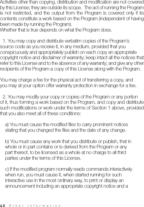 40Activities other than copying, distribution and modification are not covered by this License; they are outside its scope.  The act of running the Program is  not restricted,  and the  output  from  the  Program is  covered only  if  its contents constitute a work based on the Program (independent of having been made by running the Program).Whether that is true depends on what the Program does.  1. You may copy and distribute verbatim copies of the Program&apos;ssource code as you receive it, in any medium, provided that youconspicuously and appropriately publish on each copy an appropriatecopyright notice and disclaimer of warranty; keep intact all the notices that refer to this License and to the absence of any warranty; and give any other recipients of the Program a copy of this License along with the Program.You may charge a fee for the physical act of transferring a copy, andyou may at your option offer warranty protection in exchange for a fee.  2. You may modify your copy or copies of the Program or any portionof it, thus forming a work based on the Program, and copy and distribute such modifications or work under the terms of Section 1 above, provided that you also meet all of these conditions:    a) You must cause the modified files to carry prominent notices    stating that you changed the files and the date of any change.    b) You must cause any work that you distribute or publish, that in    whole or in part contains or is derived from the Program or any    part thereof, to be licensed as a whole at no charge to all third    parties under the terms of this License.    c) If the modified program normally reads commands interactively    when run, you must cause it, when started running for such    interactive use in the most ordinary way, to print or display an    announcement including an appropriate copyright notice and aOther Information