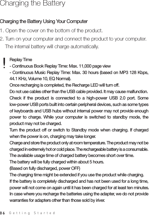 061. Open the cover on the bottom of the product.2. Turn on your computer and connect the product to your computer.   The internal battery will charge automatically.Charging the Battery Using Your ComputerReplay Time- Continuous Book Replay Time: Max. 11,000 page view- Continuous Music Replay Time: Max. 30 hours (based on MP3 128 Kbps, 44.1 KHz, Volume 10, EQ Normal). Once recharging is completed, the Recharge LED will turn off. Do not use cables other than the USB cable provided. It may cause malfunction. Check  if  the  product  is  connected  to  a  high-power  USB  2.0  port.  Some low-power USB ports built into certain peripheral devices, such as some types of keyboards and USB hubs without internal power may not provide enough power  to  charge.  While  your  computer  is  switched  to  standby  mode,  the product may not be charged.Turn  the product off or  switch to  Standby  mode when  charging.  If  charged when the power is on, charging may take longer.Charge and store the product only at room temperature. The product may not be charged in extremely hot or cold place. The rechargeable battery is a consumable. The available usage time of charged battery becomes short over time.The battery will be fully charged within about 5 hours.(Based on fully discharged, power OFF) The charging time might be extended if you use the product while charging.If the battery is completely discharged and has not been used for a long time, power will not come on again until it has been charged for at least ten minutes. In case where you recharge the batteries using the adapter, we do not provide warranties for adapters other than those sold by iriver.Charging the BatteryGetting Started