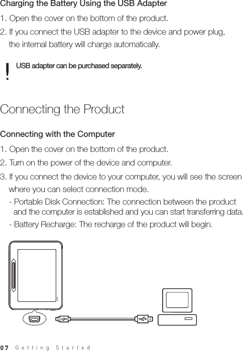 071. Open the cover on the bottom of the product.2. If you connect the USB adapter to the device and power plug,   the internal battery will charge automatically.Charging the Battery Using the USB AdapterUSB adapter can be purchased separately.1. Open the cover on the bottom of the product.2. Turn on the power of the device and computer.3. If you connect the device to your computer, you will see the screen   where you can select connection mode.  - Portable Disk Connection: The connection between the product     and the computer is established and you can start transferring data.   - Battery Recharge: The recharge of the product will begin.Connecting with the ComputerConnecting the ProductGetting Started