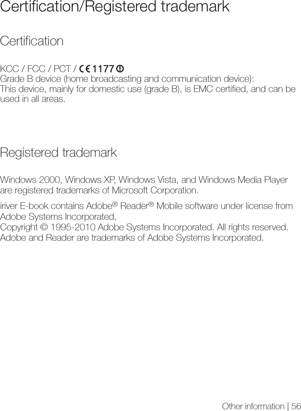 Other information | 56Certification/Registered trademarkKCC / FCC / PCT /Grade B device (home broadcasting and communication device): This device, mainly for domestic use (grade B), is EMC certified, and can be used in all areas.CertificationWindows 2000, Windows XP, Windows Vista, and Windows Media Player are registered trademarks of Microsoft Corporation.iriver E-book contains Adobe® Reader® Mobile software under license from Adobe Systems Incorporated, Copyright © 1995-2010 Adobe Systems Incorporated. All rights reserved. Adobe and Reader are trademarks of Adobe Systems Incorporated.Registered trademark1177